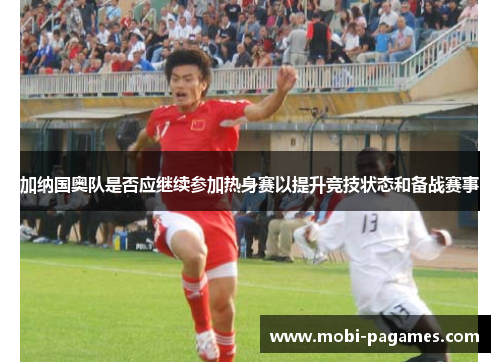 加纳国奥队是否应继续参加热身赛以提升竞技状态和备战赛事