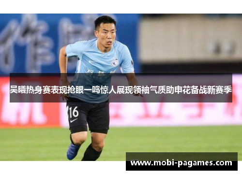 吴曦热身赛表现抢眼一鸣惊人展现领袖气质助申花备战新赛季