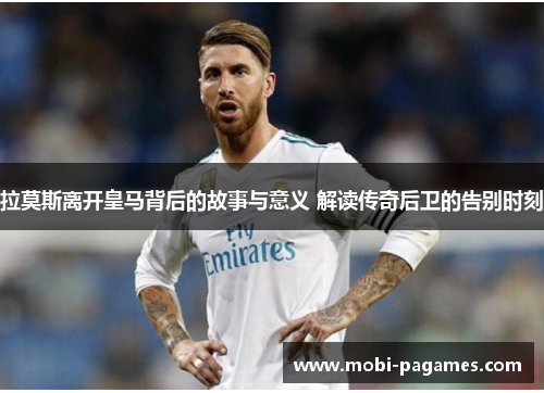 拉莫斯离开皇马背后的故事与意义 解读传奇后卫的告别时刻
