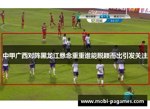 中甲广西对阵黑龙江悬念重重谁能脱颖而出引发关注