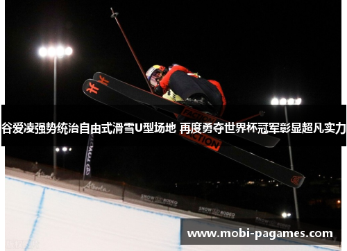 谷爱凌强势统治自由式滑雪U型场地 再度勇夺世界杯冠军彰显超凡实力