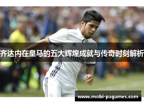 齐达内在皇马的五大辉煌成就与传奇时刻解析 齐达内在皇马的五大辉煌成就与传奇时刻解析