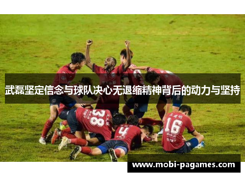 武磊坚定信念与球队决心无退缩精神背后的动力与坚持