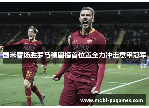 国米客场胜罗马稳固榜首位置全力冲击意甲冠军 国米客场胜罗马稳固榜首位置全力冲击意甲冠军